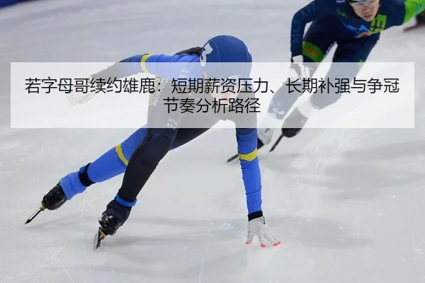 若字母哥续约雄鹿：短期薪资压力、长期补强与争冠节奏分析路径